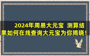 2024年周易大元宝  测算结果如何在线查询大元宝为你揭晓！